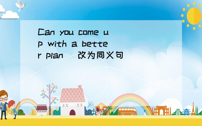 Can you come up with a better plan (改为同义句）