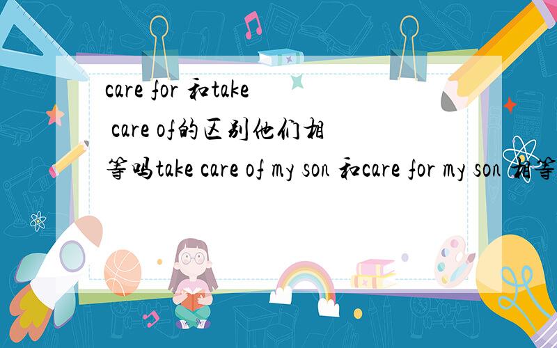 care for 和take care of的区别他们相等吗take care of my son 和care for my son 相等吗.补充：care for =take care of=look after吗