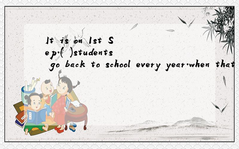It is on 1st Sep.( )students go back to school every year.when that who what 愿因!