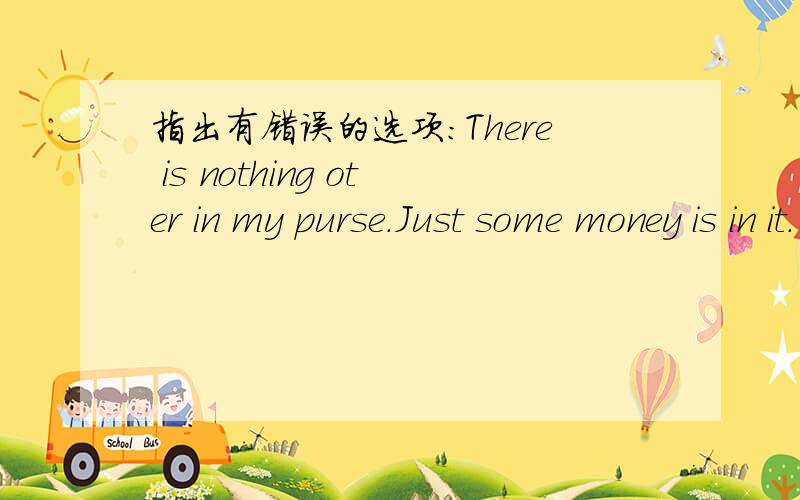 指出有错误的选项:There is nothing oter in my purse.Just some money is in it.