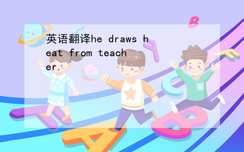 英语翻译he draws heat from teacher.