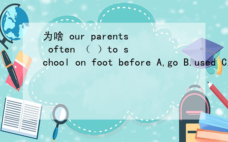 为啥 our parents often （ ）to school on foot before A,go B.used C.used to go D.are used to