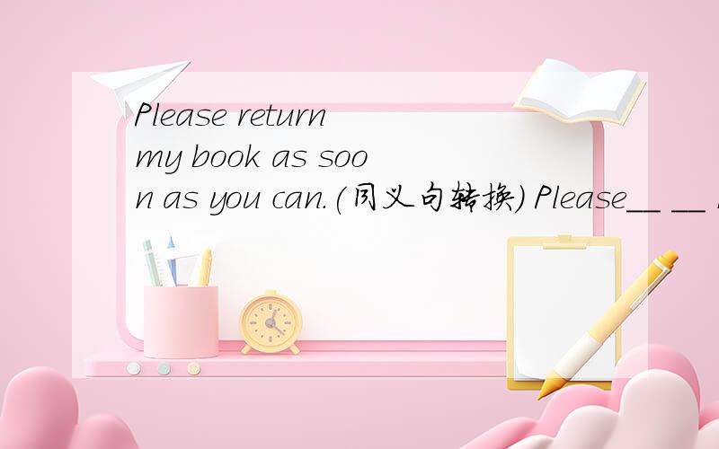 Please return my book as soon as you can.(同义句转换） Please__ __ my book as soon as __