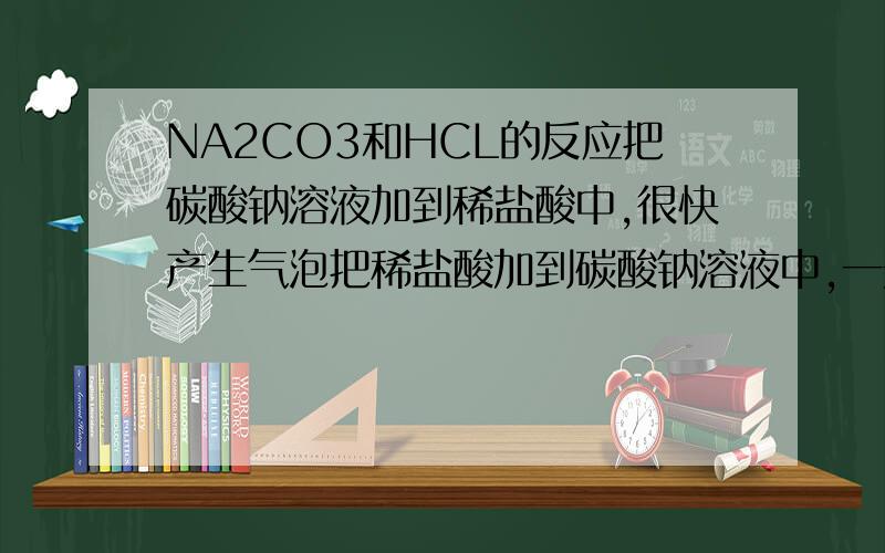 NA2CO3和HCL的反应把碳酸钠溶液加到稀盐酸中,很快产生气泡把稀盐酸加到碳酸钠溶液中,一开始没气泡,后面才有气泡.