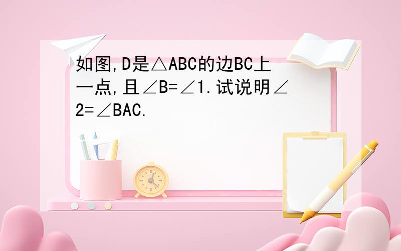 如图,D是△ABC的边BC上一点,且∠B=∠1.试说明∠2=∠BAC.