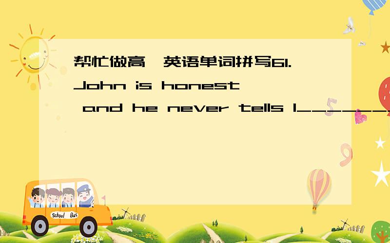 帮忙做高一英语单词拼写61.John is honest and he never tells l___________.62.Taking exercise is a good way to lose w___________.63.After the big fire,the forest was completely d__________.64.Visitors to Hangzhou a___________ the beauty of We