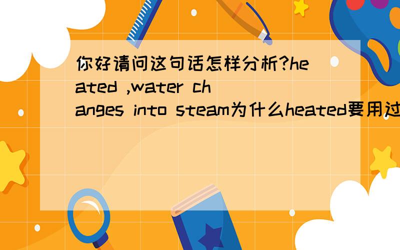 你好请问这句话怎样分析?heated ,water changes into steam为什么heated要用过去式?