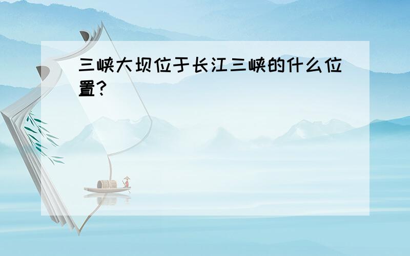 三峡大坝位于长江三峡的什么位置?
