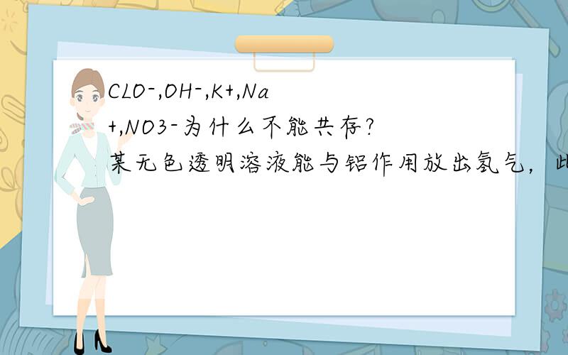 CLO-,OH-,K+,Na+,NO3-为什么不能共存?某无色透明溶液能与铝作用放出氢气，此溶液中一定能大量共存的离子组是（A）Cl-,so42-,Na+,K+B.K+,ClO-,Na+,NO3-为什么不选B