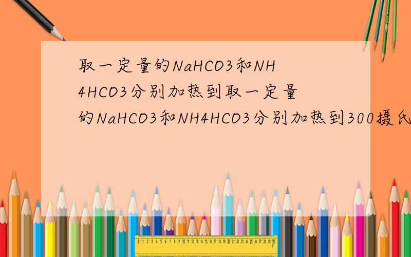 取一定量的NaHCO3和NH4HCO3分别加热到取一定量的NaHCO3和NH4HCO3分别加热到300摄氏度使之完全分解,这两个反应式为：________________、_________________.该条件下NaHCO3和NH4HCO3生成的气体体积之比为1：6,