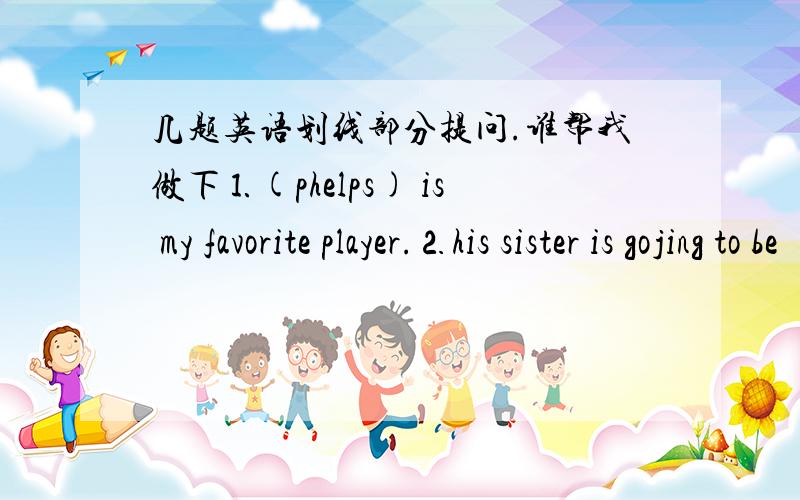 几题英语划线部分提问.谁帮我做下⒈(phelps) is my favorite player.⒉his sister is gojing to be （a dancer） when she grows up.⒊Yao Ming is (2.26 meters) tall ⒋ they will stay in china (for only two days).⒌ liu xiang won a gold