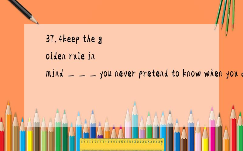 37.4keep the golden rule in mind ___you never pretend to know when you do nota.whatb./c.thatd.b and c