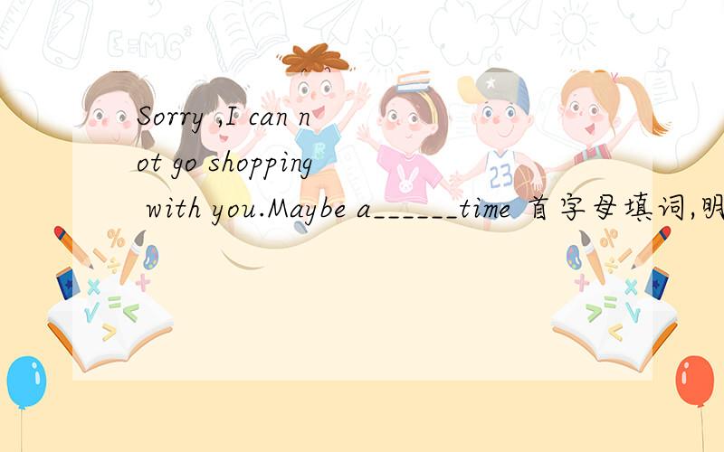 Sorry ,I can not go shopping with you.Maybe a______time 首字母填词,明天就交.