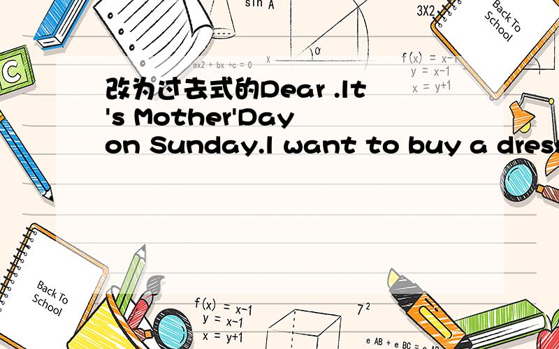 改为过去式的Dear .lt's Mother'Day on Sunday.l want to buy a dress for my morther.l will go to shop with my Dad.l will go there l will go there by car .How about youLove from .