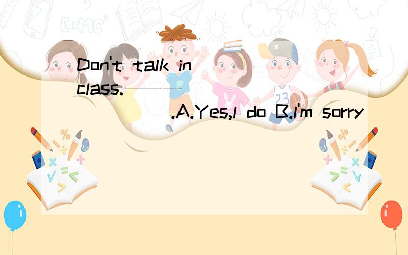 Don't talk in class.——— _________.A.Yes,l do B.l'm sorry