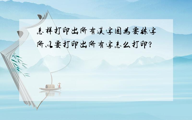 怎样打印出所有汉字因为要练字所以要打印出所有字怎么打印?