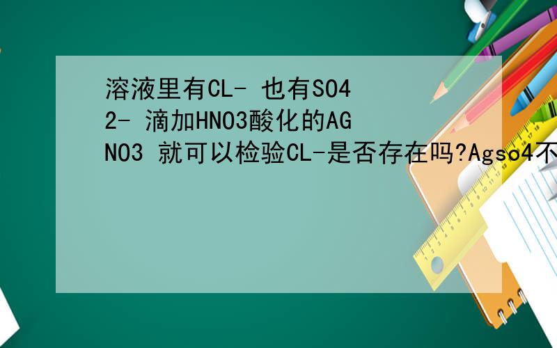 溶液里有CL- 也有SO4 2- 滴加HNO3酸化的AGNO3 就可以检验CL-是否存在吗?Agso4不是不溶于硝酸吗?