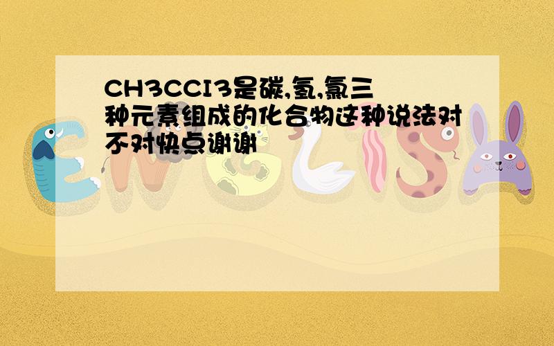 CH3CCI3是碳,氢,氯三种元素组成的化合物这种说法对不对快点谢谢