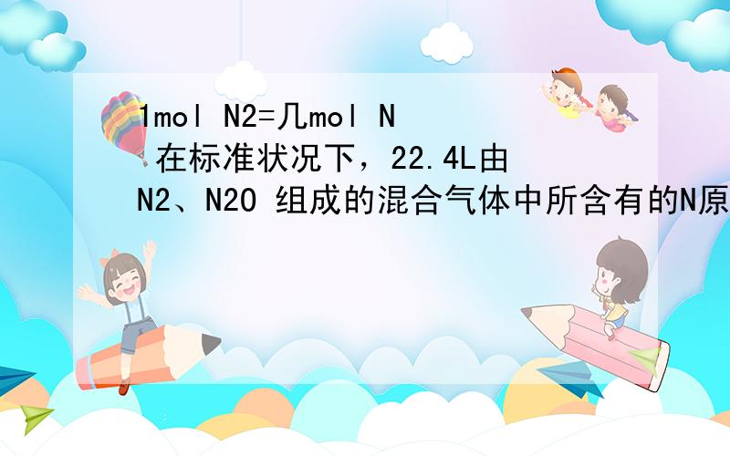 1mol N2=几mol N 在标准状况下，22.4L由N2、N2O 组成的混合气体中所含有的N原子的物质的量约为几mol？答案是2mol，为什么，我觉得是4mol