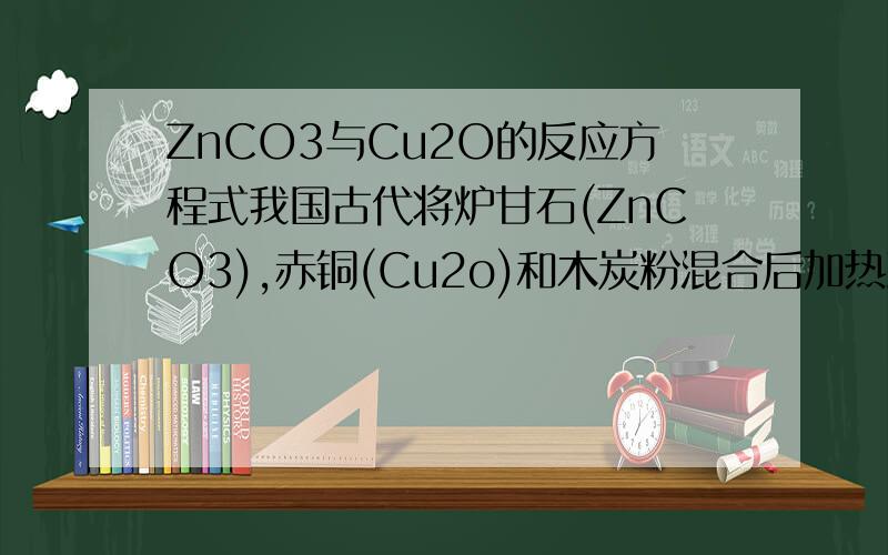 ZnCO3与Cu2O的反应方程式我国古代将炉甘石(ZnCO3),赤铜(Cu2o)和木炭粉混合后加热到约800,得到一种外观似金子的锌和铜的合金,试写出反应的化学方程式(提示:ZnCO3加热可分解为ZnO).