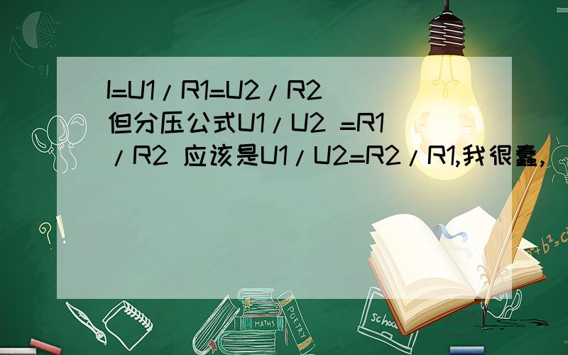 I=U1/R1=U2/R2 但分压公式U1/U2 =R1/R2 应该是U1/U2=R2/R1,我很蠢,