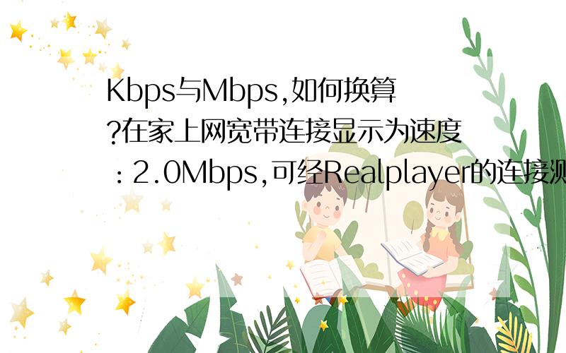 Kbps与Mbps,如何换算?在家上网宽带连接显示为速度：2.0Mbps,可经Realplayer的连接测试,我可用的宽带范围为调制解调器28.8Kbps,两者差距甚远,怎么回事?