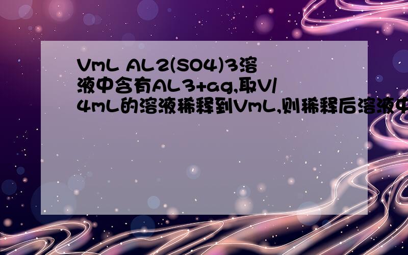 VmL AL2(SO4)3溶液中含有AL3+ag,取V/4mL的溶液稀释到VmL,则稀释后溶液中SO4-的物质的量浓度为多少?