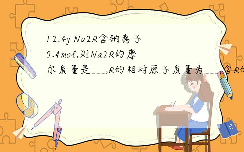 12.4g Na2R含钠离子0.4mol,则Na2R的摩尔质量是___,R的相对原子质量为___,含R的质量为1.6的Na2,其物质的量为____.