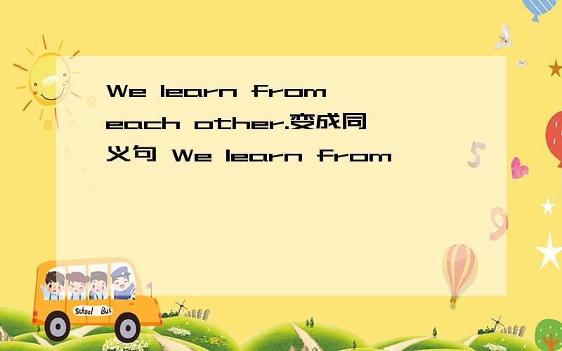 We learn from each other.变成同义句 We learn from —— ——