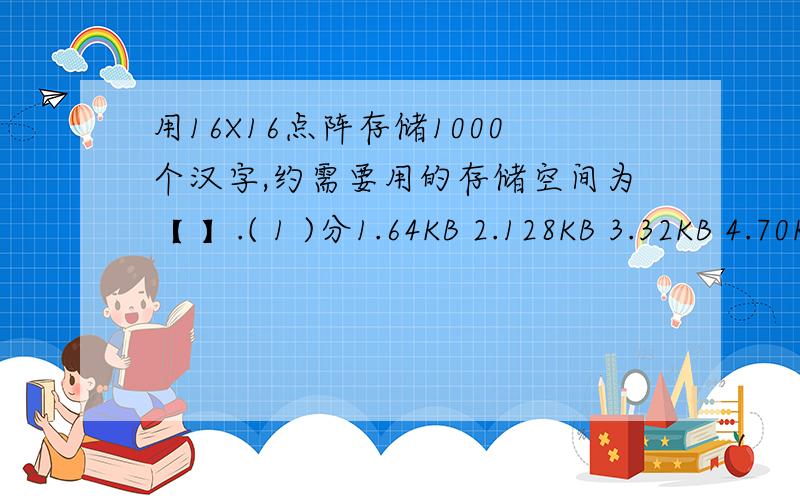 用16X16点阵存储1000个汉字,约需要用的存储空间为【 】.( 1 )分1.64KB 2.128KB 3.32KB 4.70KB