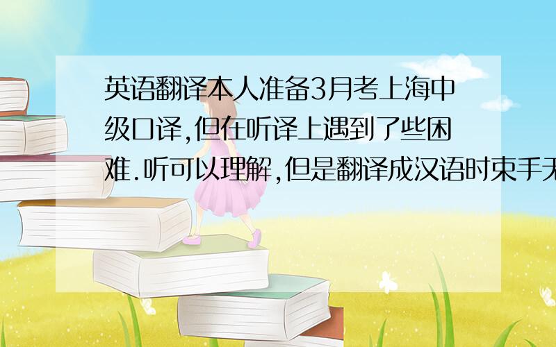 英语翻译本人准备3月考上海中级口译,但在听译上遇到了些困难.听可以理解,但是翻译成汉语时束手无策,不知道怎么翻译,要么翻译出来的汉语很别扭.不知道是不是翻译有上的问题还是什么原