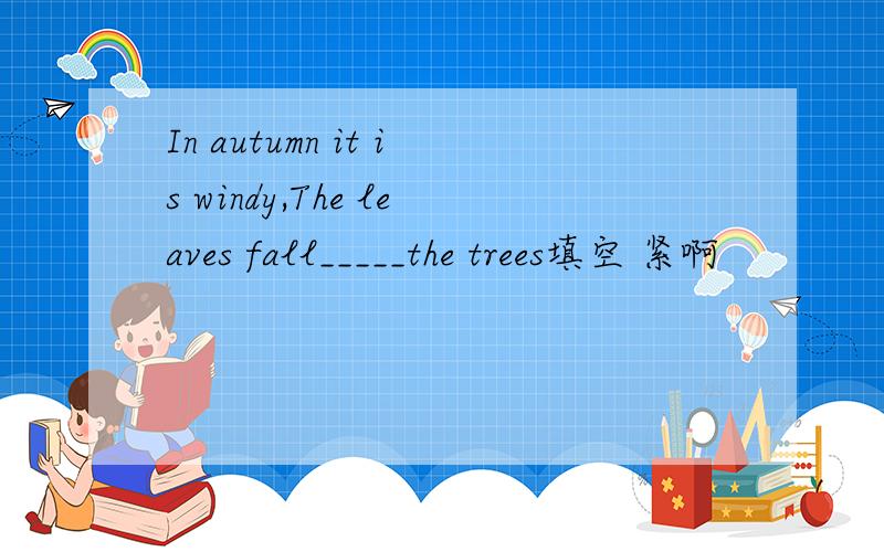 In autumn it is windy,The leaves fall_____the trees填空 紧啊