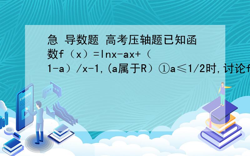 急 导数题 高考压轴题已知函数f（x）=lnx-ax+（1-a）/x-1,(a属于R）①a≤1/2时,讨论f（x）的单调性；②设g（x）=x²-2bx+4.当a=1/4时,若对任意X1∈（0,2）,存在X2∈[1,2],使f（x1）≥g（x2）,求实数b的