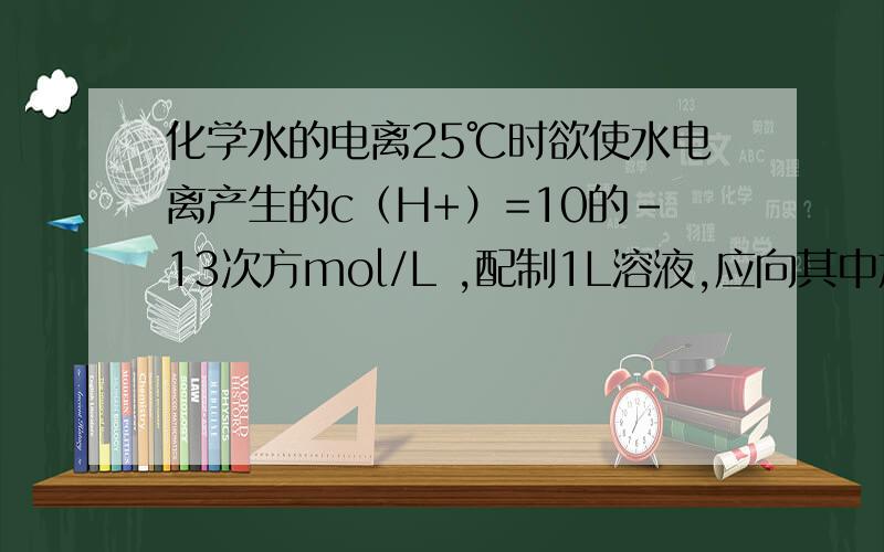 化学水的电离25℃时欲使水电离产生的c（H+）=10的-13次方mol/L ,配制1L溶液,应向其中加入5.0mol/L的盐酸溶液（ ）L 或加入NaOH晶体（ ）g本人高二才学 这是老师卷子上的题 希望大家回答的时候带