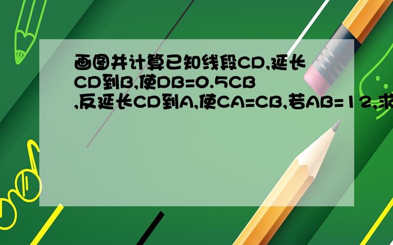 画图并计算已知线段CD,延长CD到B,使DB=0.5CB,反延长CD到A,使CA=CB,若AB=12,求CD的长!