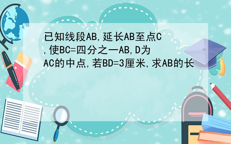 已知线段AB,延长AB至点C,使BC=四分之一AB,D为AC的中点,若BD=3厘米,求AB的长