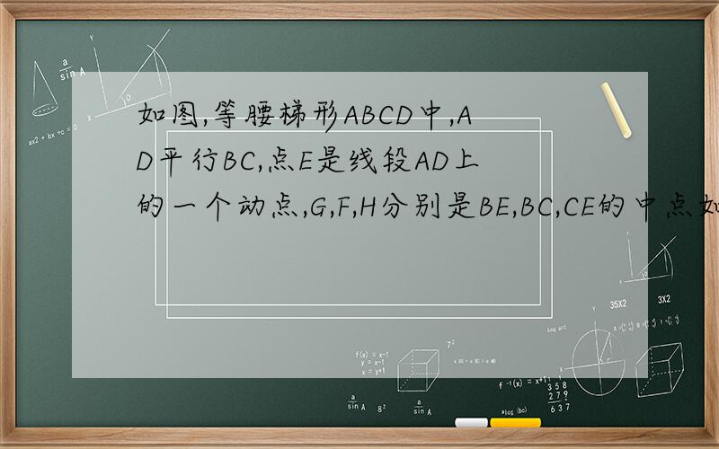 如图,等腰梯形ABCD中,AD平行BC,点E是线段AD上的一个动点,G,F,H分别是BE,BC,CE的中点如图,等腰梯形ABCD中,AD平行BC,点E是线段AD上的一个动点,（E与A,D不重合）G,F,H分别是BE,BC,CE的中点1.试探求四边形EG