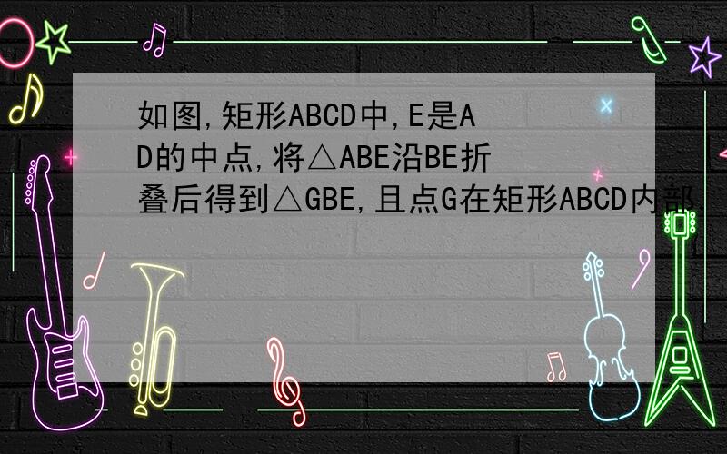 如图,矩形ABCD中,E是AD的中点,将△ABE沿BE折叠后得到△GBE,且点G在矩形ABCD内部．小明将BG延长交DC于点F,认为GF=DF,说明理由（2）问题解决：保持（1）中的条件不变，若DC=2DF，求AD AB 的值；（3）