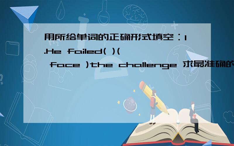用所给单词的正确形式填空：1.He failed( )( face )the challenge 求最准确的回答