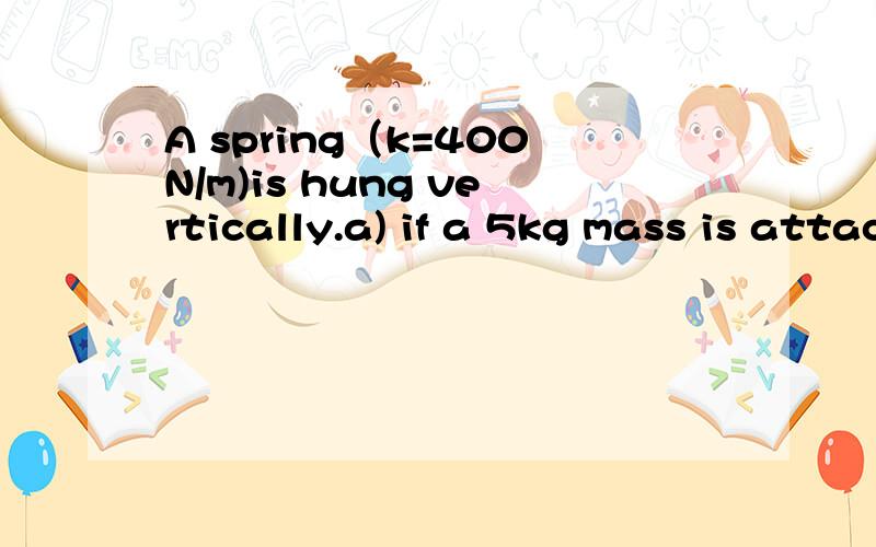 A spring（k=400N/m)is hung vertically.a) if a 5kg mass is attached to the end if the spring and gently lowered to rest position,what will be the stretch of the spring?b) if the 5kg mass is attached and simply dropped,what will be the maximum velocit