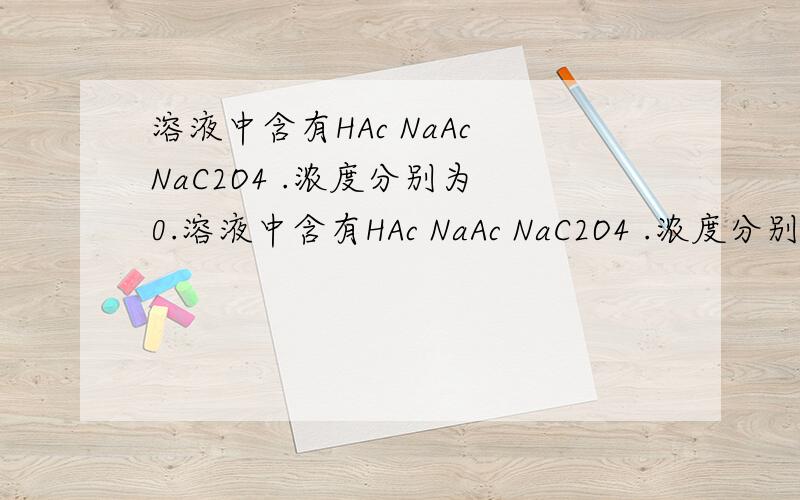 溶液中含有HAc NaAc NaC2O4 .浓度分别为 0.溶液中含有HAc NaAc NaC2O4 .浓度分别为 0.8×10^-4 ,0.29×10^-4 ,1×10^-4 (单位 mol/L) 求此溶液中 C2O4 2- 离子平衡时的浓度