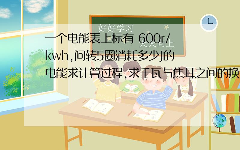 一个电能表上标有 600r/kwh,问转5圈消耗多少J的电能求计算过程,求千瓦与焦耳之间的换算,如果转1圈是消耗1/600千瓦时的电能,那是多少J呢?怎么算?