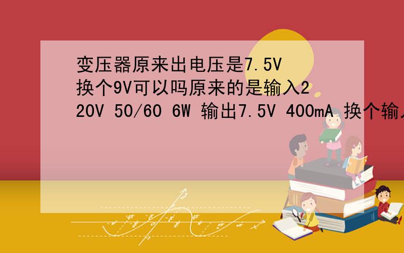 变压器原来出电压是7.5V 换个9V可以吗原来的是输入220V 50/60 6W 输出7.5V 400mA 换个输入:AC 220V 50HZ 30VA输出:DC 9V 1000MA 可以吗