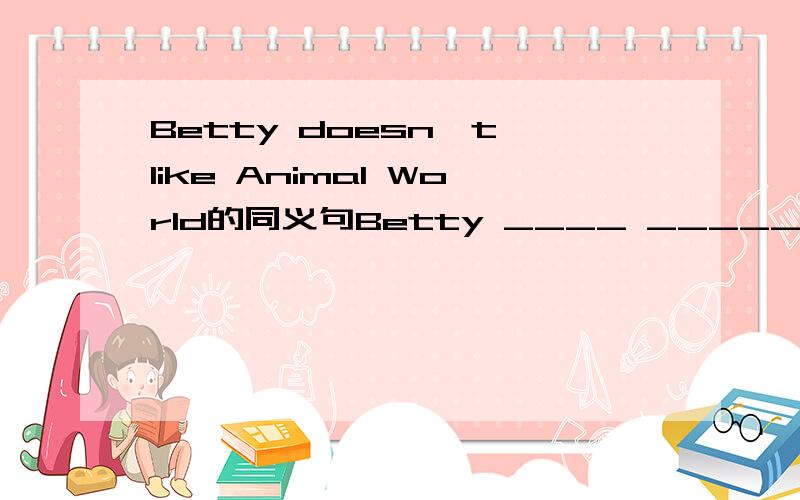 Betty doesn't like Animal World的同义句Betty ____ _____ Animal World