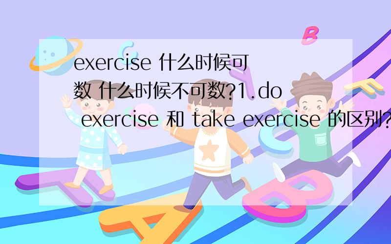 exercise 什么时候可数 什么时候不可数?1.do exercise 和 take exercise 的区别?一定有区别!2.exercise什么时候可数 什么时候不可数?3.选择题 The summer holiday is to______.we can go swimming,climbing or play basketball.