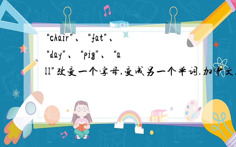 “chair”、“fat”、“day”、“pig”、“all”改变一个字母,变成另一个单词.加中文.要有中文意思。