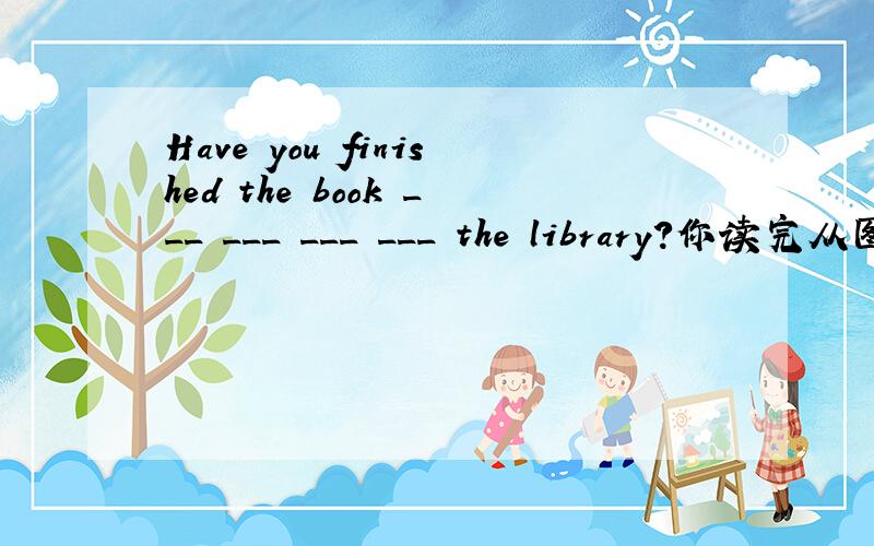 Have you finished the book ___ ___ ___ ___ the library?你读完从图书馆里借来的书了么