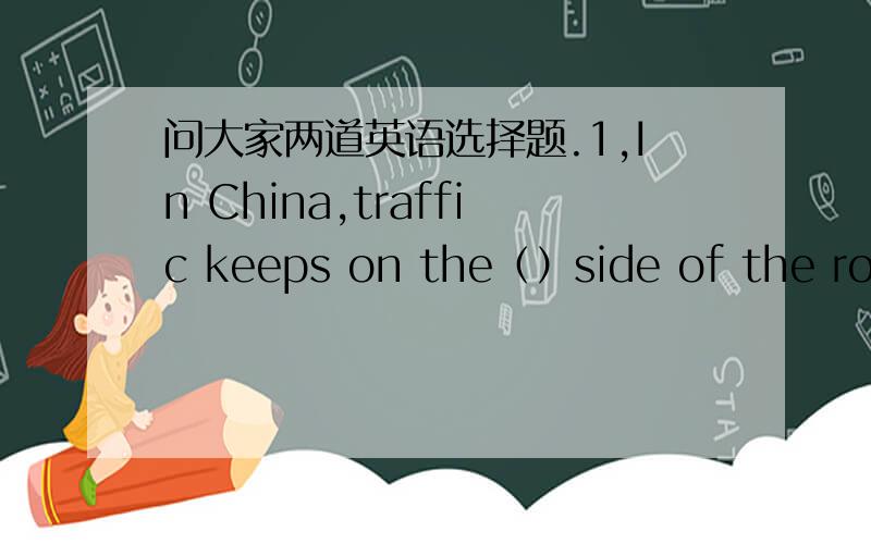 问大家两道英语选择题.1,In China,traffic keeps on the（）side of the road.A right B left C middle2,We must not cross the road if the lights（）red. A is B are C turns