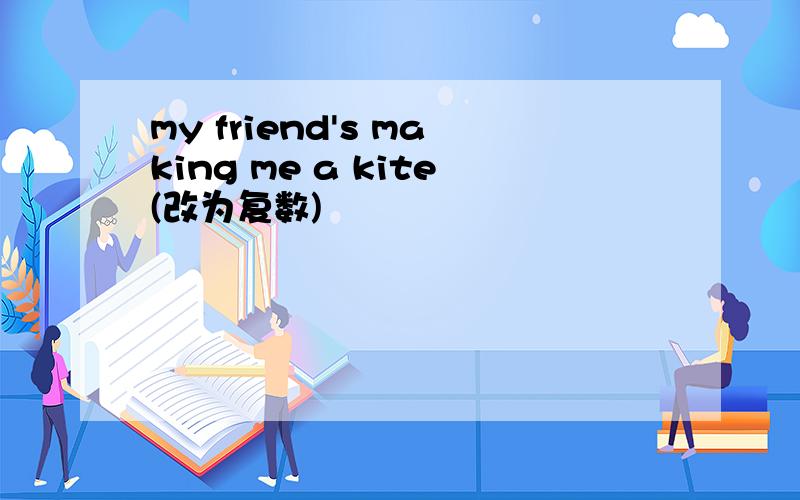 my friend's making me a kite(改为复数)