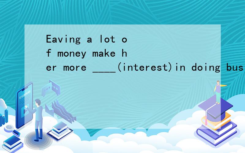 Eaving a lot of money make her more ____(interest)in doing business用适当的形式 填在横杠上